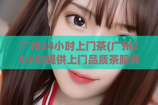 广州24小时上门茶(广州24小时提供上门品质茶服务)