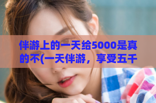 伴游上的一天给5000是真的不(一天伴游，享受五千的待遇)