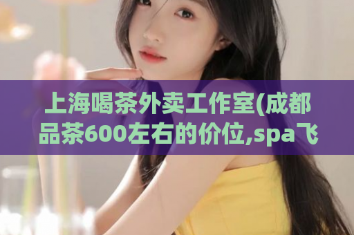 上海喝茶外卖工作室(成都品茶600左右的价位,spa飞机是怎么算)
