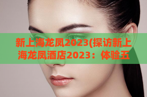 新上海龙凤2023(探访新上海龙凤酒店2023：体验五星级奢华风格)