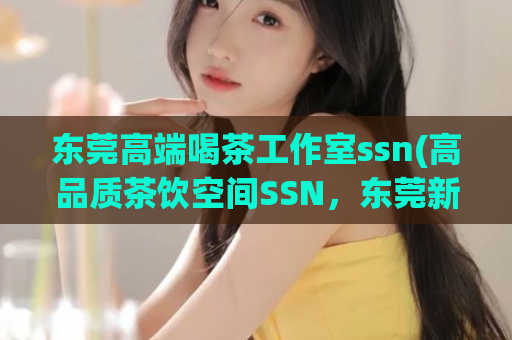 东莞高端喝茶工作室ssn(高品质茶饮空间SSN，东莞新兴喝茶工作室)