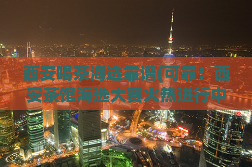 西安喝茶海选靠谱(可靠！西安茶馆海选大赛火热进行中)
