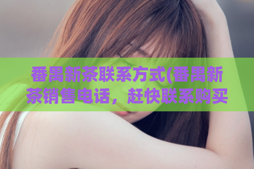 番禺新茶联系方式(番禺新茶销售电话，赶快联系购买)