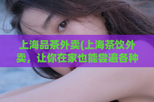 上海品茶外卖(上海茶饮外卖，让你在家也能尝遍各种口味)