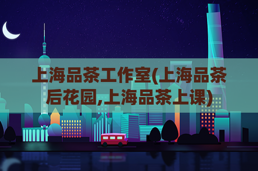 上海品茶工作室(上海品茶后花园,上海品茶上课)
