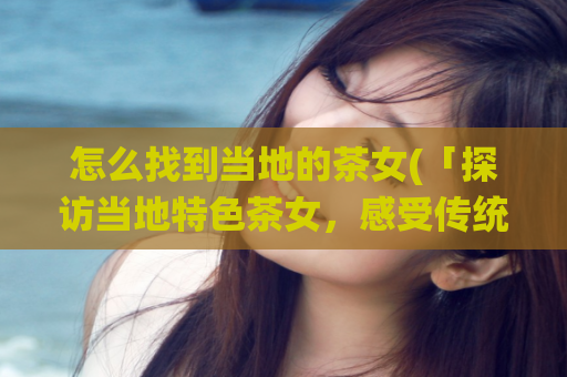 怎么找到当地的茶女(「探访当地特色茶女，感受传统手工制茶之美」。)