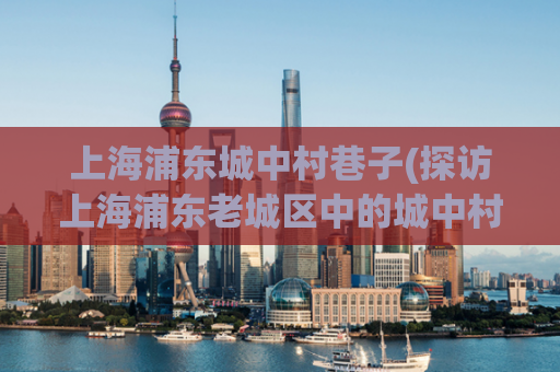 上海浦东城中村巷子(探访上海浦东老城区中的城中村巷子)