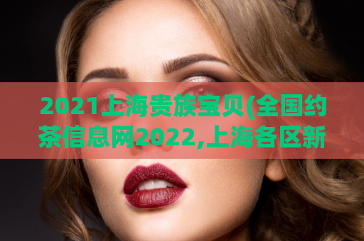 2021上海贵族宝贝(全国约茶信息网2022,上海各区新茶工作室)