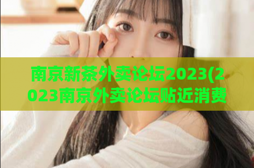 南京新茶外卖论坛2023(2023南京外卖论坛贴近消费者需求，实现优质新茶外送)