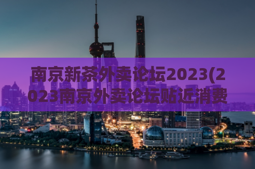 南京新茶外卖论坛2023(2023南京外卖论坛贴近消费者需求，实现优质新茶外送)