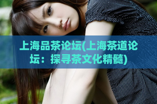 上海品茶论坛(上海茶道论坛：探寻茶文化精髓)