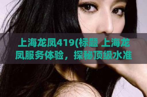 上海龙凤419(标题 上海龙凤服务体验，探秘顶级水准)