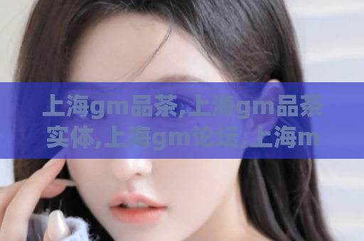 上海gm品茶,上海gm品茶实体,上海gm论坛,上海mm自荐