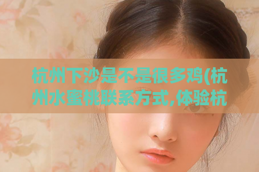 杭州下沙是不是很多鸡(杭州水蜜桃联系方式,体验杭州青蛇)