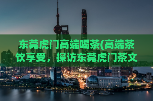 东莞虎门高端喝茶(高端茶饮享受，探访东莞虎门茶文化)
