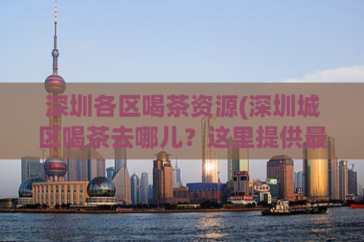 深圳各区喝茶资源(深圳城区喝茶去哪儿？这里提供最全喝茶资源！)