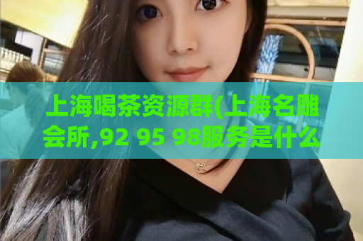 上海喝茶资源群(上海名雕会所,92 95 98服务是什么意思)