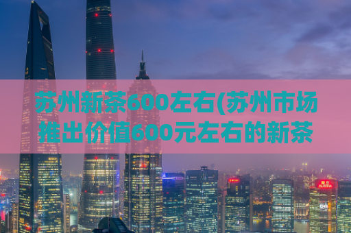 苏州新茶600左右(苏州市场推出价值600元左右的新茶)
