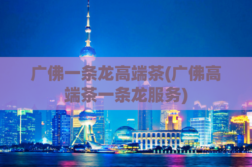 广佛一条龙高端茶(广佛高端茶一条龙服务)