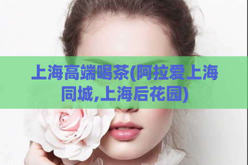 上海高端喝茶(阿拉爱上海同城,上海后花园)