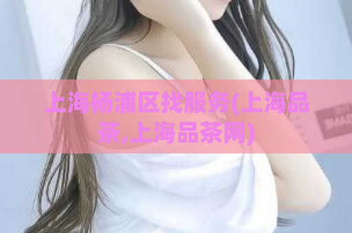 上海杨浦区找服务(上海品茶,上海品茶网)