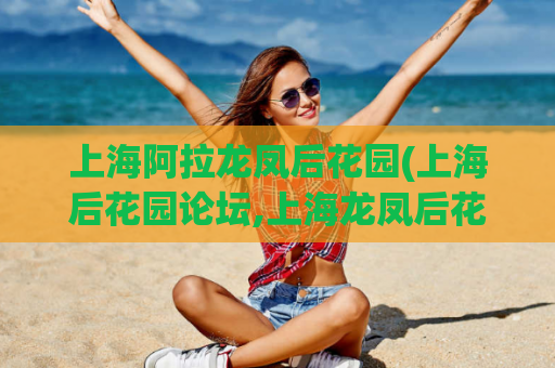 上海阿拉龙凤后花园(上海后花园论坛,上海龙凤后花园)