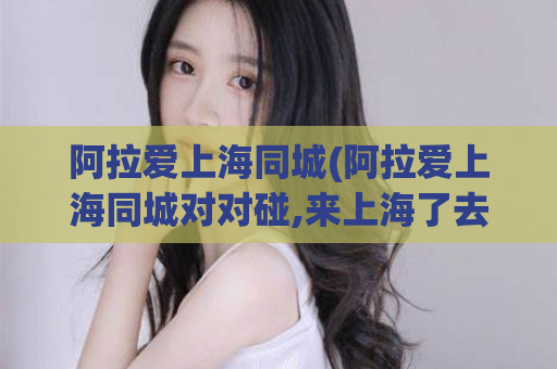 阿拉爱上海同城(阿拉爱上海同城对对碰,来上海了去哪里找姑娘)