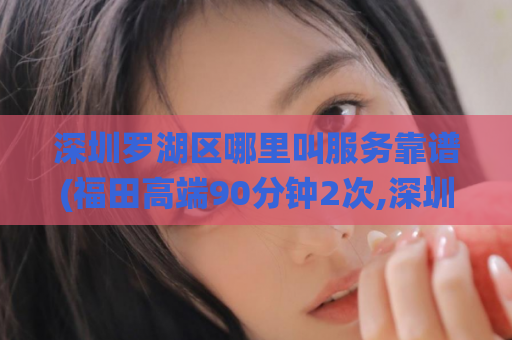 深圳罗湖区哪里叫服务靠谱(福田高端90分钟2次,深圳醉仙蒲网页)