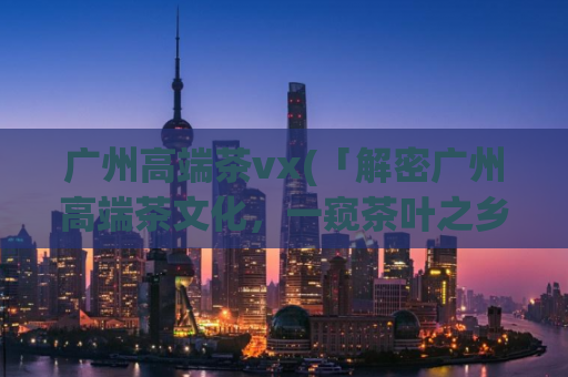广州高端茶vx(「解密广州高端茶文化，一窥茶叶之乡的文化底蕴」)