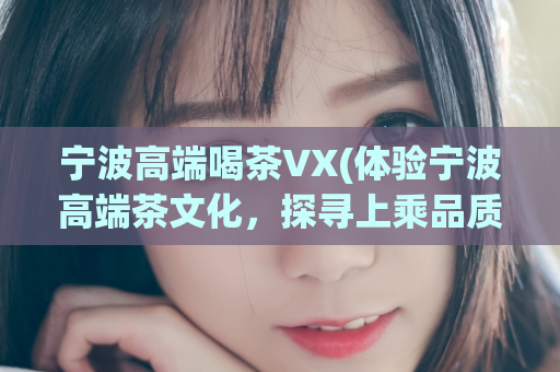 宁波高端喝茶VX(体验宁波高端茶文化，探寻上乘品质茶叶)