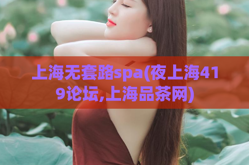 上海无套路spa(夜上海419论坛,上海品茶网)