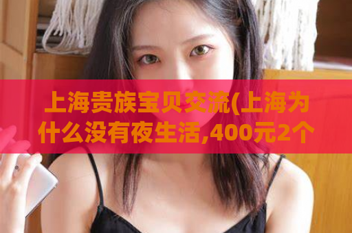 上海贵族宝贝交流(上海为什么没有夜生活,400元2个小时不限次数)