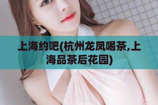 上海约吧(杭州龙凤喝茶,上海品茶后花园)
