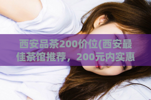 西安品茶200价位(西安最佳茶馆推荐，200元内实惠品茶去这里)