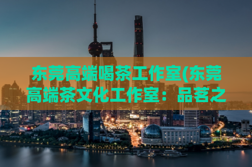 东莞高端喝茶工作室(东莞高端茶文化工作室：品茗之旅，一味好茶的体验)