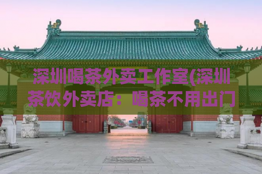 深圳喝茶外卖工作室(深圳茶饮外卖店：喝茶不用出门)