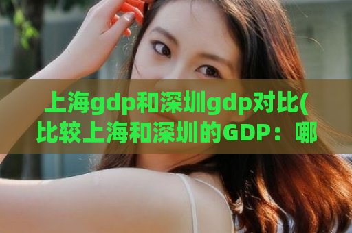 上海gdp和深圳gdp对比(比较上海和深圳的GDP：哪个城市更强劲？)