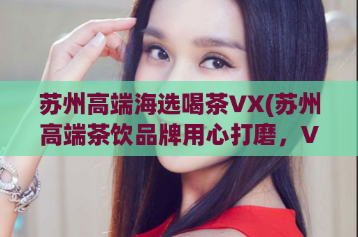 苏州高端海选喝茶VX(苏州高端茶饮品牌用心打磨，VX带来独家优惠)