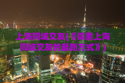 上海同城交友(《探索上海同城交友的最新方式》)