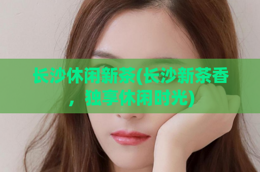 长沙休闲新茶(长沙新茶香，独享休闲时光)