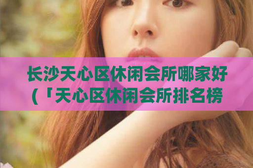 长沙天心区休闲会所哪家好(「天心区休闲会所排名榜TOP5，超值享受畅玩不中断！」)