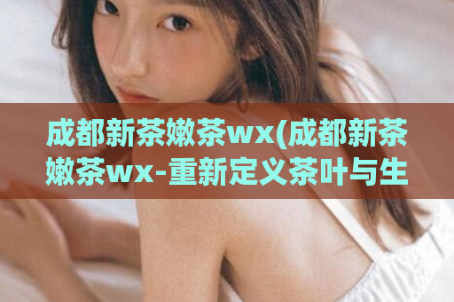 成都新茶嫩茶wx(成都新茶嫩茶wx-重新定义茶叶与生活)