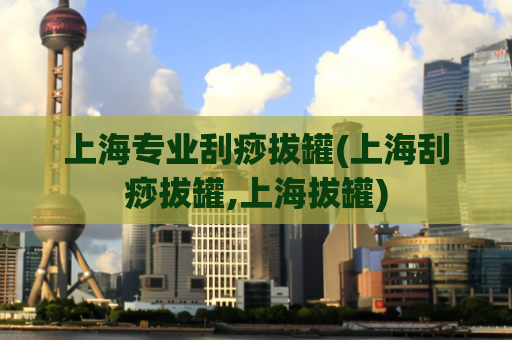 上海专业刮痧拔罐(上海刮痧拔罐,上海拔罐)