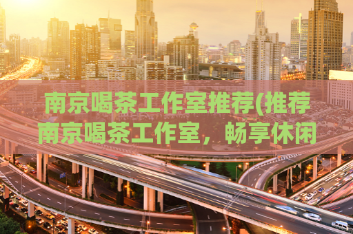 南京喝茶工作室推荐(推荐南京喝茶工作室，畅享休闲时光。)