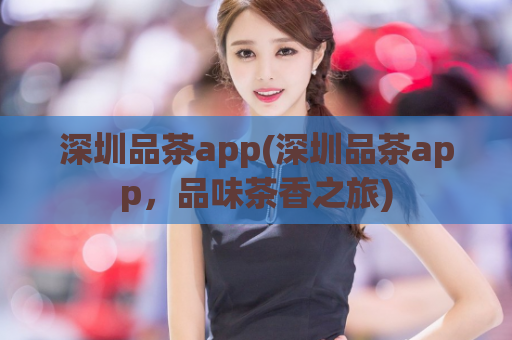 深圳品茶app(深圳品茶app，品味茶香之旅)