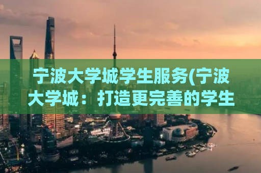 宁波大学城学生服务(宁波大学城：打造更完善的学生服务体系)