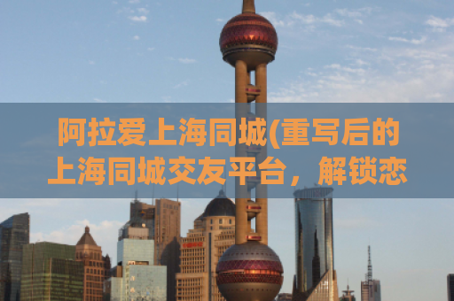 阿拉爱上海同城(重写后的上海同城交友平台，解锁恋爱新体验)