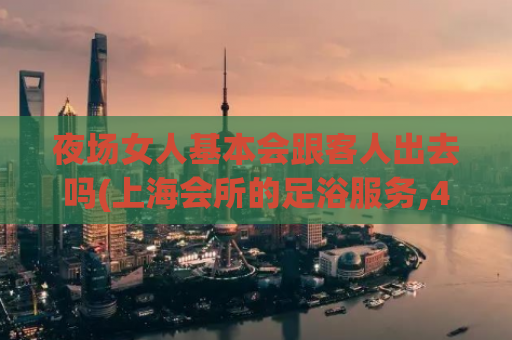 夜场女人基本会跟客人出去吗(上海会所的足浴服务,400的spa)