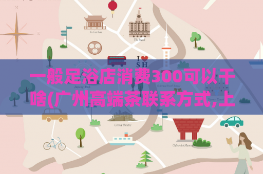 一般足浴店消费300可以干啥(广州高端茶联系方式,上海楼凤 论坛)