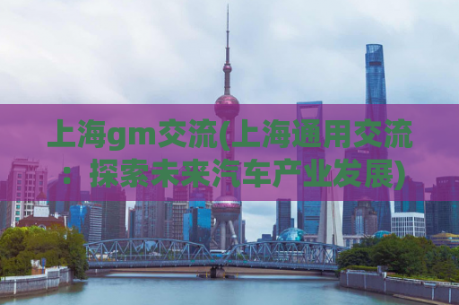 上海gm交流(上海通用交流：探索未来汽车产业发展)